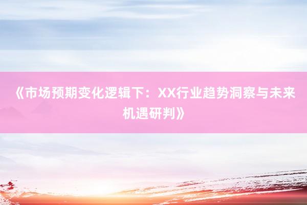 《市场预期变化逻辑下：XX行业趋势洞察与未来机遇研判》