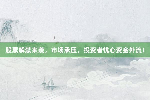股票解禁来袭，市场承压，投资者忧心资金外流！