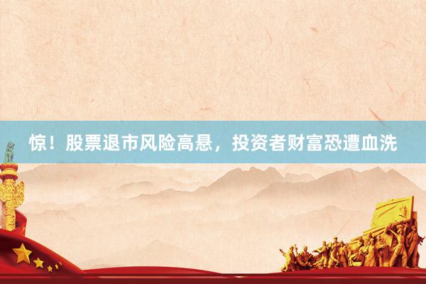 惊！股票退市风险高悬，投资者财富恐遭血洗
