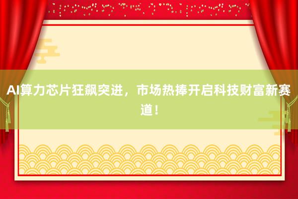 AI算力芯片狂飙突进,市场热捧开启科技财富新赛道!