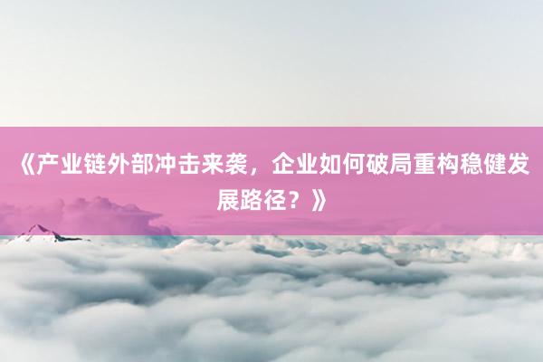 《产业链外部冲击来袭，企业如何破局重构稳健发展路径？》