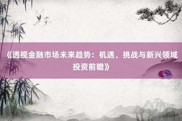 《透视金融市场未来趋势：机遇、挑战与新兴领域投资前瞻》