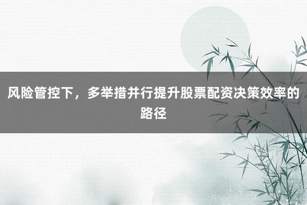 风险管控下，多举措并行提升股票配资决策效率的路径