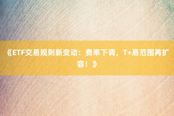 《ETF交易规则新变动：费率下调，T+易范围再扩容！》