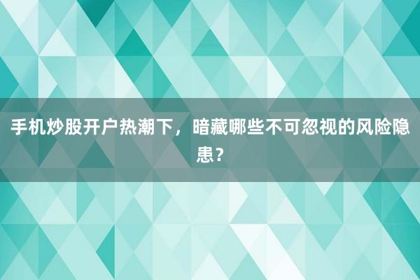 手机炒股开户热潮下，暗藏哪些不可忽视的风险隐患？