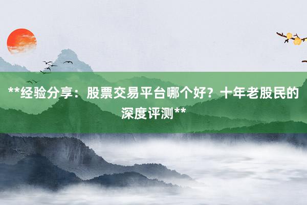 **经验分享：股票交易平台哪个好？十年老股民的深度评测**