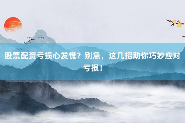 股票配资亏损心发慌？别急，这几招助你巧妙应对亏损！