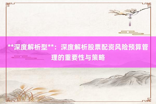 **深度解析型**：深度解析股票配资风险预算管理的重要性与策略