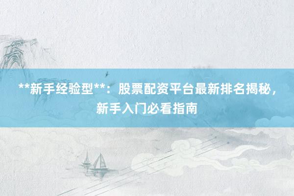 **新手经验型**：股票配资平台最新排名揭秘，新手入门必看指南