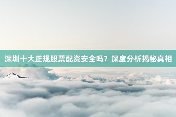 深圳十大正规股票配资安全吗？深度分析揭秘真相