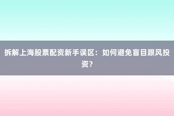 拆解上海股票配资新手误区：如何避免盲目跟风投资？