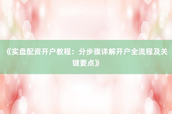 《实盘配资开户教程：分步骤详解开户全流程及关键要点》