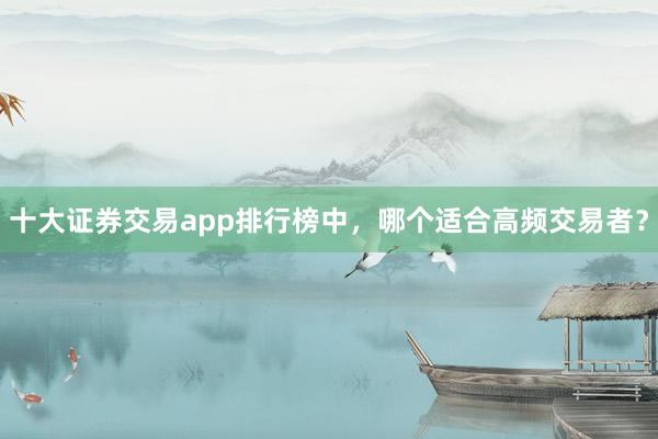 十大证券交易app排行榜中，哪个适合高频交易者？