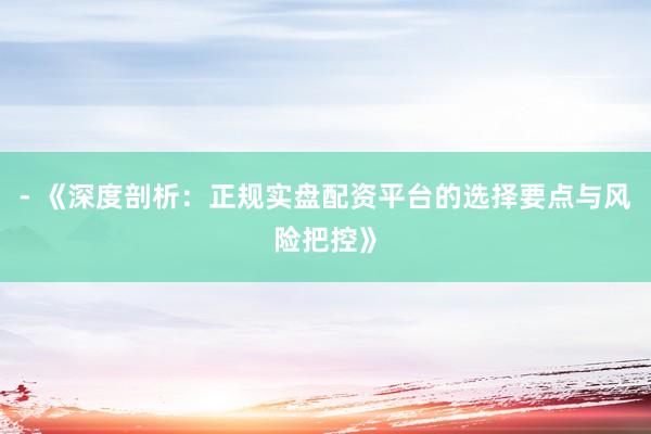 - 《深度剖析：正规实盘配资平台的选择要点与风险把控》