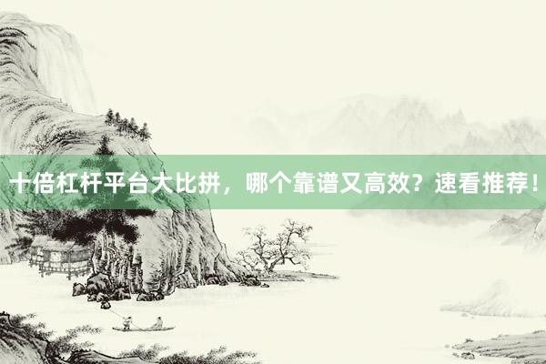 十倍杠杆平台大比拼，哪个靠谱又高效？速看推荐！