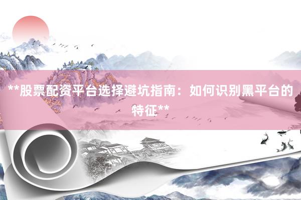**股票配资平台选择避坑指南：如何识别黑平台的特征**