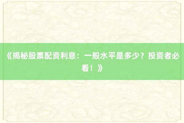 《揭秘股票配资利息：一般水平是多少？投资者必看！》