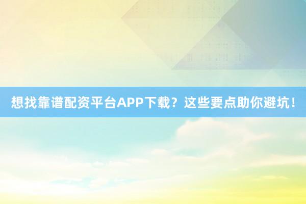 想找靠谱配资平台APP下载？这些要点助你避坑！