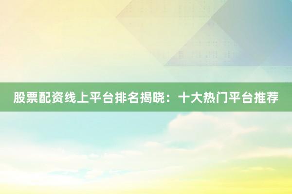 股票配资线上平台排名揭晓：十大热门平台推荐