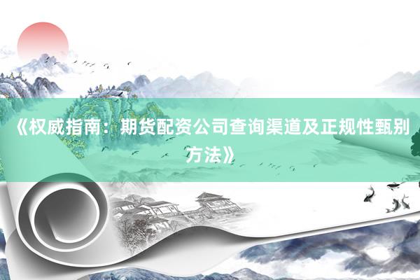《权威指南：期货配资公司查询渠道及正规性甄别方法》