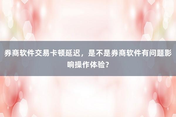 券商软件交易卡顿延迟，是不是券商软件有问题影响操作体验？