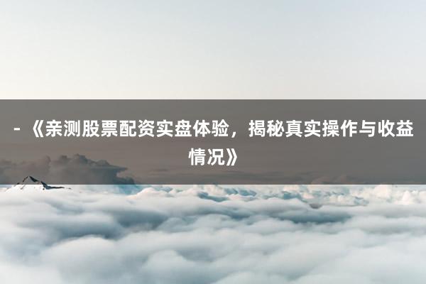 - 《亲测股票配资实盘体验，揭秘真实操作与收益情况》