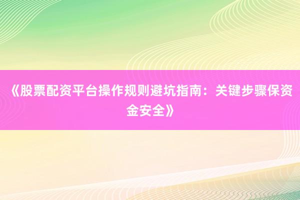 《股票配资平台操作规则避坑指南：关键步骤保资金安全》