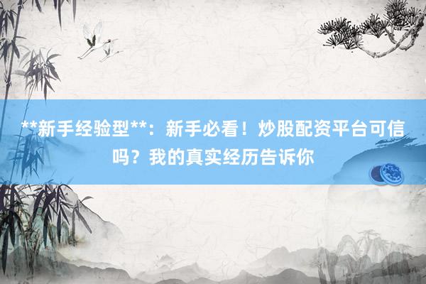 **新手经验型**：新手必看！炒股配资平台可信吗？我的真实经历告诉你