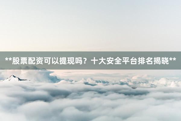 **股票配资可以提现吗？十大安全平台排名揭晓**