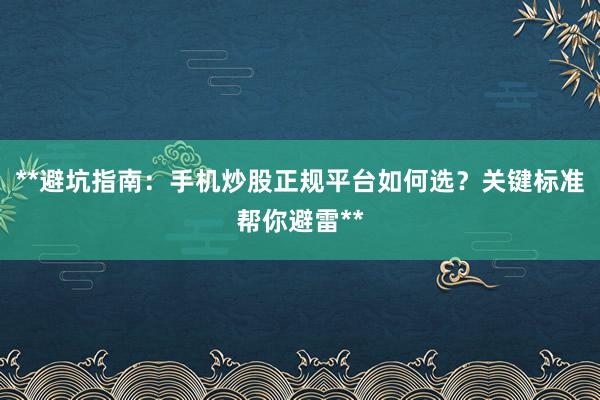 **避坑指南：手机炒股正规平台如何选？关键标准帮你避雷**