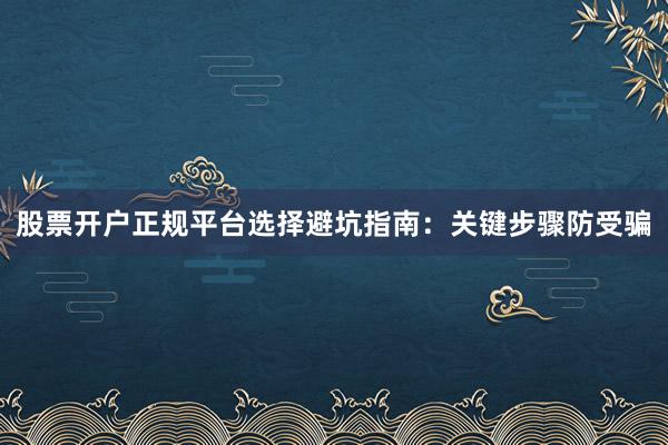 股票开户正规平台选择避坑指南：关键步骤防受骗
