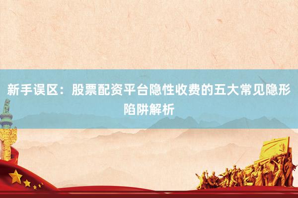 新手误区：股票配资平台隐性收费的五大常见隐形陷阱解析