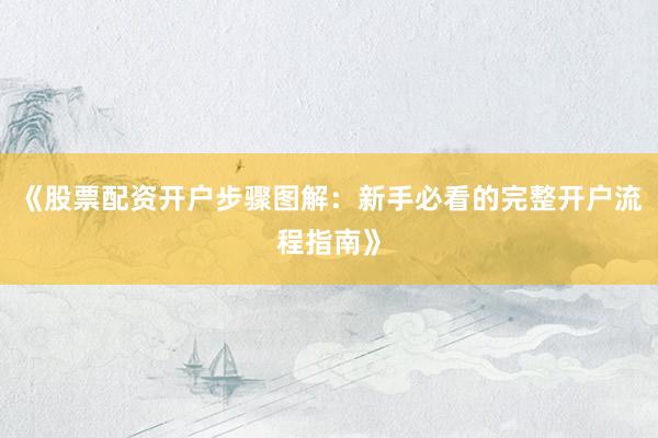 《股票配资开户步骤图解：新手必看的完整开户流程指南》
