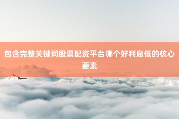 包含完整关键词股票配资平台哪个好利息低的核心要素