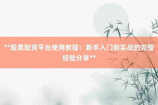 **股票配资平台使用教程：新手入门到实战的完整经验分享**