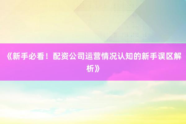 《新手必看！配资公司运营情况认知的新手误区解析》