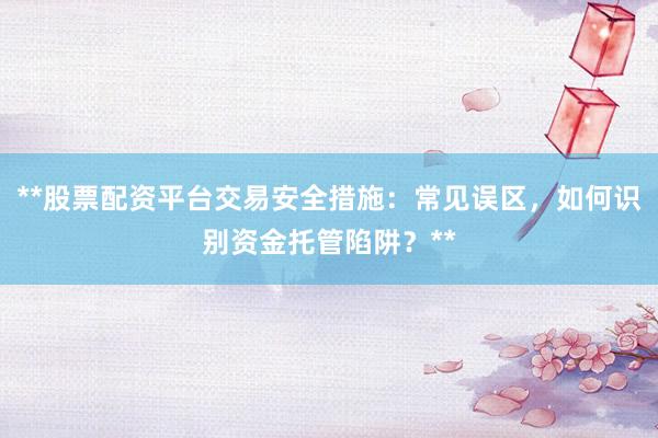 **股票配资平台交易安全措施：常见误区，如何识别资金托管陷阱？**