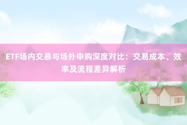 ETF场内交易与场外申购深度对比：交易成本、效率及流程差异解析