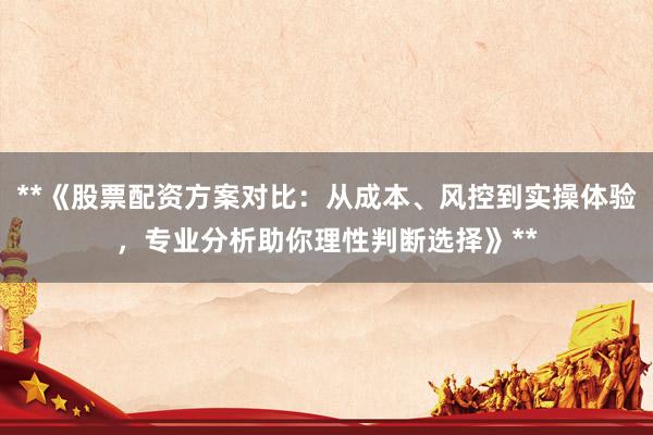 **《股票配资方案对比：从成本、风控到实操体验，专业分析助你理性判断选择》**