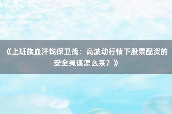《上班族血汗钱保卫战：高波动行情下股票配资的安全绳该怎么系？》
