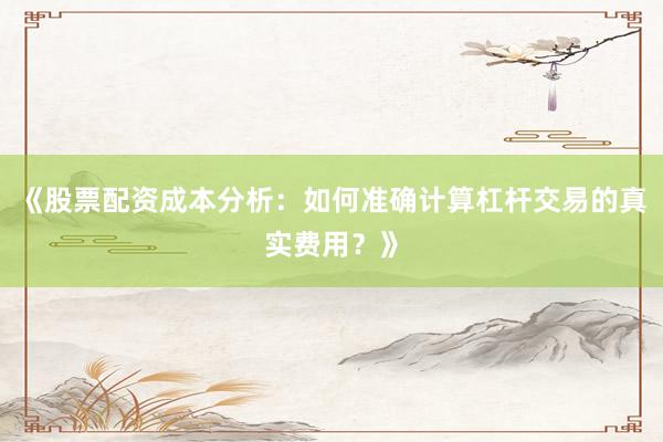 《股票配资成本分析：如何准确计算杠杆交易的真实费用？》