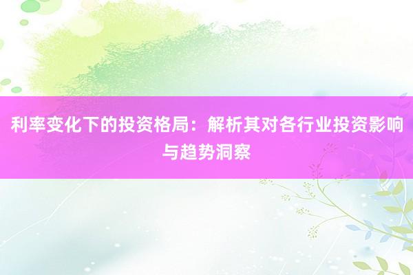 利率变化下的投资格局：解析其对各行业投资影响与趋势洞察