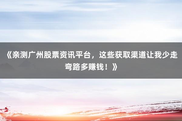 《亲测广州股票资讯平台，这些获取渠道让我少走弯路多赚钱！》