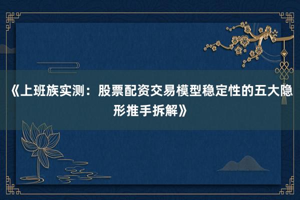 《上班族实测：股票配资交易模型稳定性的五大隐形推手拆解》