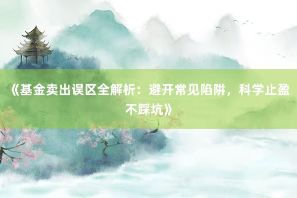 《基金卖出误区全解析：避开常见陷阱，科学止盈不踩坑》