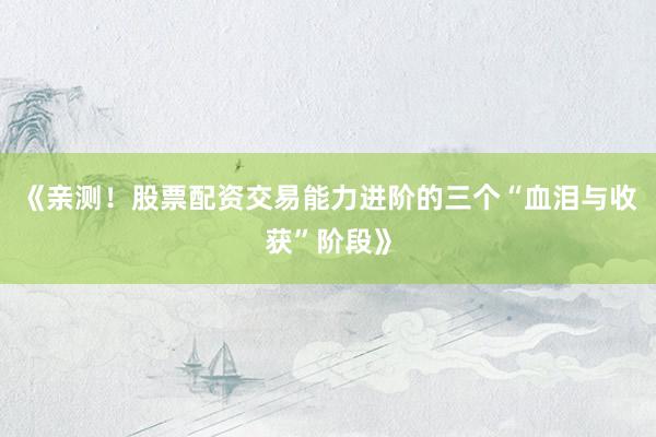 《亲测！股票配资交易能力进阶的三个“血泪与收获”阶段》