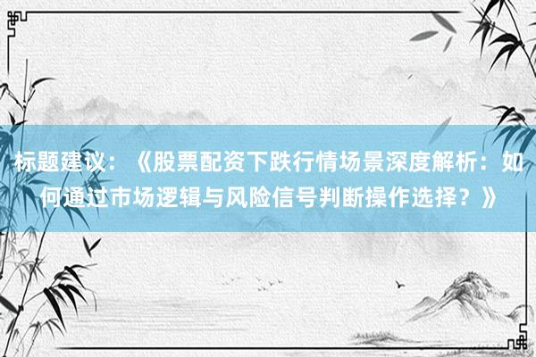 标题建议：《股票配资下跌行情场景深度解析：如何通过市场逻辑与风险信号判断操作选择？》