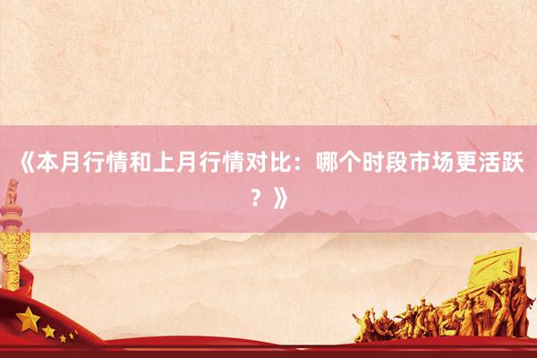 《本月行情和上月行情对比：哪个时段市场更活跃？》