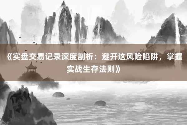 《实盘交易记录深度剖析：避开这风险陷阱，掌握实战生存法则》