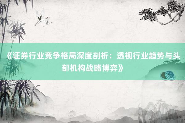 《证券行业竞争格局深度剖析：透视行业趋势与头部机构战略博弈》